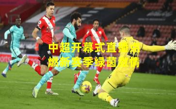 中超开幕式直播点燃新赛季绿茵激情