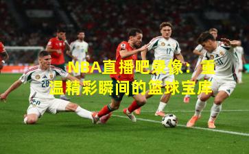 NBA直播吧录像：重温精彩瞬间的篮球宝库