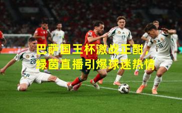 巴萨国王杯激战正酣，绿茵直播引爆球迷热情