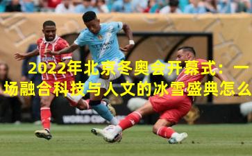 2022年北京冬奥会开幕式：一场融合科技与人文的冰雪盛典怎么看