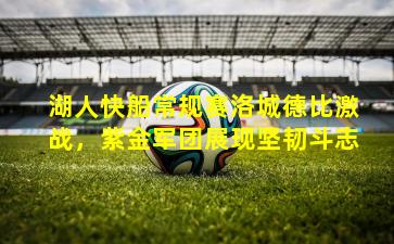 湖人快船常规赛洛城德比激战，紫金军团展现坚韧斗志