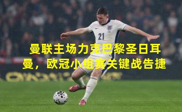 曼联主场力克巴黎圣日耳曼，欧冠小组赛关键战告捷