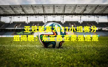 亚冠联赛2021小组赛分组揭晓：东亚西亚豪强逐鹿