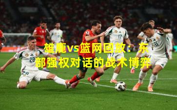 雄鹿vs篮网回放：东部强权对话的战术博弈